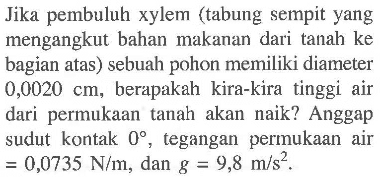 Jika pembuluh xylem (tabung sempit yang mengangkut bahan makanan dari tanah ke bagian atas) sebuah pohon memiliki diameter 0,0020 cm, berapakah kira-kira tinggi air dari permukaan tanah akan  naik? Anggap sudut kontak 0, tegangan permukaan air = 0,0735 N/m, dan g = 9,8 m/s^2.