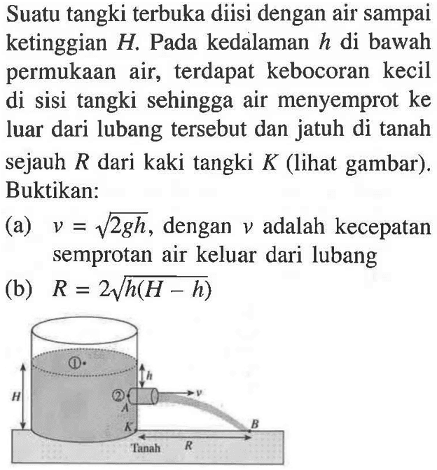 Suatu tangki terbuka diisi dengan air sampai ketinggian H. Pada kedalaman h di bawah permukaan air, terdapat kebocoran kecil di sisi tangki sehingga air menyemprot ke luar dari lubang tersebut dan jatuh di tanah sejauh R dari kaki tangki K (lihat gambar). Buktikan: (a) v = akar(2gh), dengan v adalah kecepatan semprotan air keluar dari lubang (b) R = 2 akar(h(H - h)) 
1 h H v 2 A K B R Tanah 