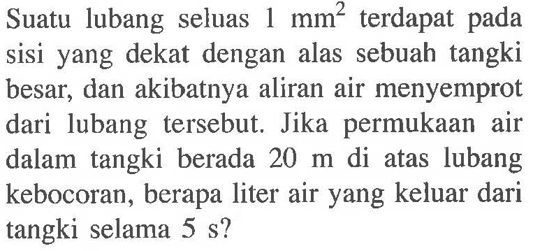 Suatu  lubang seluas terdapat 1 mm^2 pada sisi yang dekat dengan alas sebuah tangki besar, dan akibatnya aliran air menyemprot dari lubang tersebut. Jika permukaan  air dalam tangki berada 20 m di atas lubang kebocoran, berapa liter air yang keluar dari tangki selama 5 s?