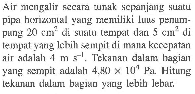 Air mengalir secara tunak sepanjang suatu pipa horizontal yang memiliki luas penampang 20 cm^2 di suatu tempat dan 5 cm^2 di tempat yang lebih sempit di mana kecepatan air adalah 4 m s^(-1). Tekanan dalam bagian yang sempit adalah 4,80 x 10^4 Pa. Hitung tekanan dalam bagian yang lebih lebar.