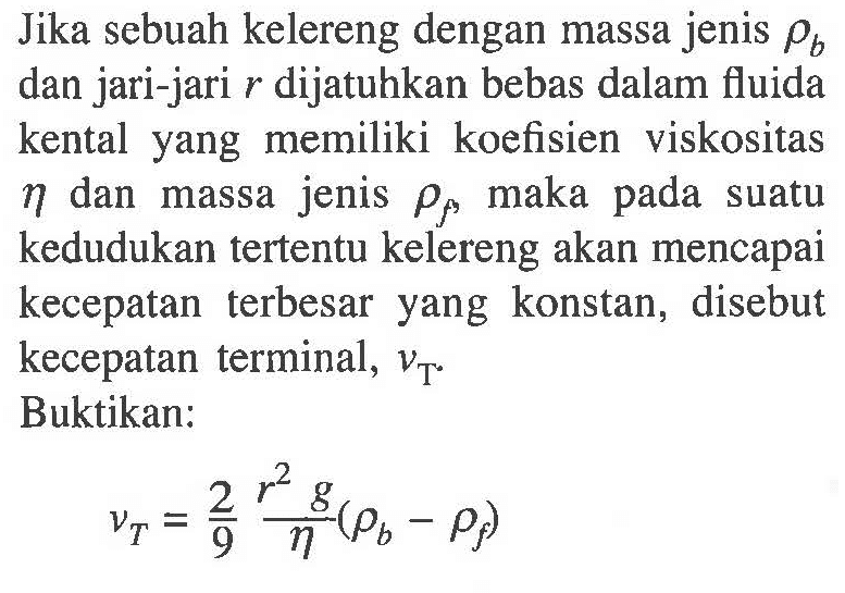 Jika sebuah kelereng dengan massa jenis rho b dan jari-jari r dijatuhkan bebas dalam fluida kental yang memiliki koefisien viskositas eta dan massa jenis rho f, maka pada suatu kedudukan tertentu kelereng akan mencapai kecepatan terbesar yang konstan, disebut kecepatan terminal, v T Buktikan:
v T=2/9 (r^2 g)/eta (rho b - rho f)