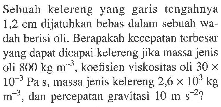 Sebuah kelereng yang garis tengahnya 1,2 cm dijatuhkan bebas dalam sebuah wadah berisi oli. Berapakah kecepatan terbesar yang dapat dicapai kelereng jika massa jenis oli 800 kg m^(-3), koefisien viskositas oli 30 x 10^(-3) Pa s, massa jenis kelereng 2,6 x 10^3 kg m^(-3), dan percepatan gravitasi 10 m s^(-2)?