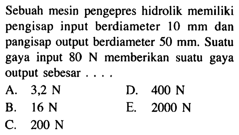 Sebuah mesin pengepres hidrolik memiliki pengisap input berdiameter 10 mm dan pangisap output berdiameter 50 mm. Suatu gaya input 80 N memberikan suatu gaya output sebesar ....