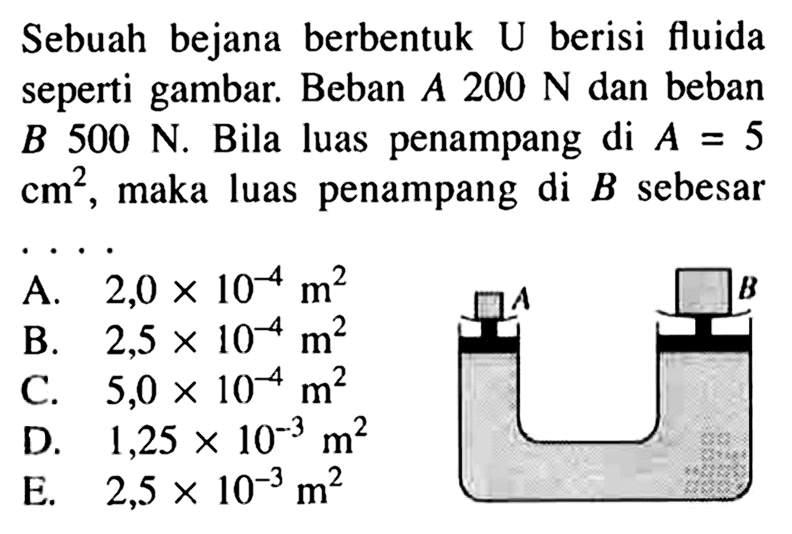 Sebuah bejana berbentuk U berisi fluida seperti gambar. Beban A 200 N dan beban B 500 N. Bila luas penampang di A=5 cm^2, maka luas penampang di B sebesar .... A B 