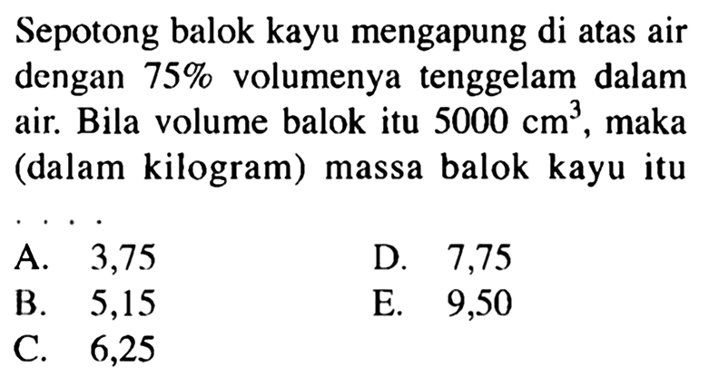 Sepotong balok kayu mengapung di atas air dengan 75% volumenya tenggelam dalam air. Bila volume balok itu 5000 cm^3, maka (dalam kilogram) massa balok kayu itu ....