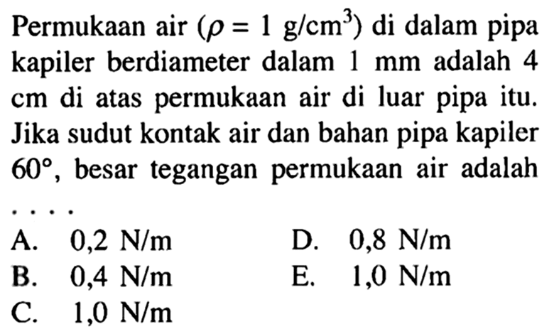 Permukaan air (rho=1 g/cm^3) di dalam pipa kapiler berdiameter dalam 1 mm adalah 4 cm  di atas permukaan air di luar pipa itu. Jika sudut kontak air dan bahan pipa kapiler 60, besar tegangan permukaan air adalah....