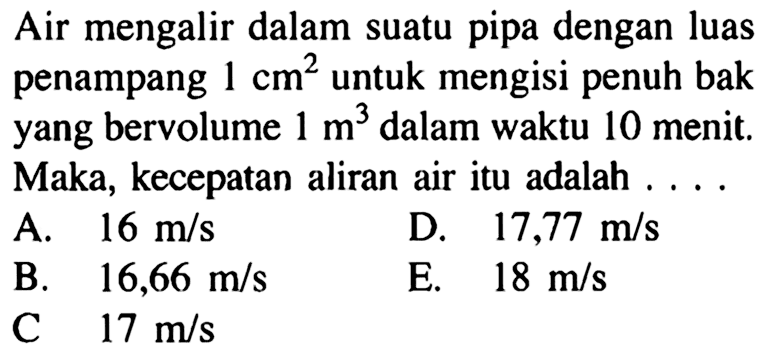 Air mengalir dalam suatu pipa dengan luas penampang 1 cm^2 untuk mengisi penuh bak yang bervolume 1 m^3 dalam waktu 10 menit. Maka, kecepatan aliran air itu adalah ....