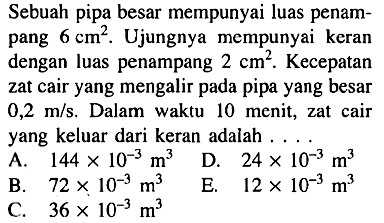 Sebuah pipa besar mempunyai luas penampang 6 cm^2. Ujungnya mempunyai keran dengan luas penampang 2 cm^2. Kecepatan zat cair yang mengalir pada pipa yang besar 0,2 m/s. Dalam waktu 10 menit, zat cair yang keluar dari keran adalah ....