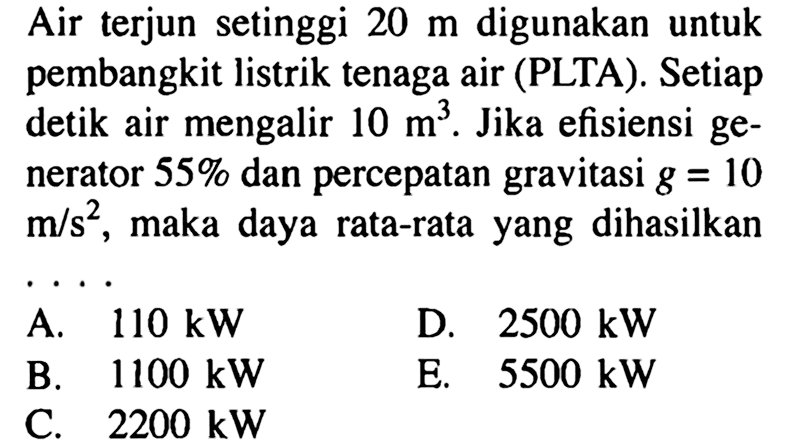 Air terjun setinggi 20 m digunakan untuk pembangkit listrik tenaga air (PLTA). Setiap detik air mengalir 10 m^3. Jika efisiensi generator 55% dan percepatan gravitasi g = 10 m/s^2, maka daya rata-rata yang dihasilkan ....
