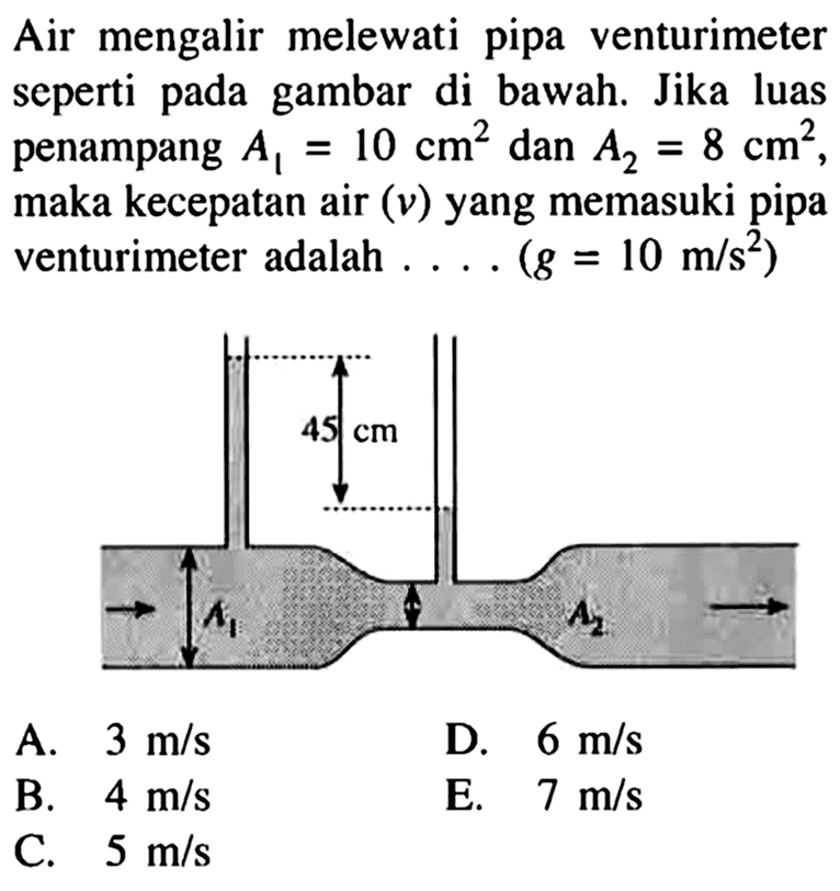 Air mengalir melewati pipa venturimeter seperti pada gambar di bawah. Jika luas penampang A1=10 cm^2 dan A2=8 cm^2, maka kecepatan air (v) yang memasuki pipa venturimeter adalah .... (g=10 m/s^2) 45 cm A1 A2 