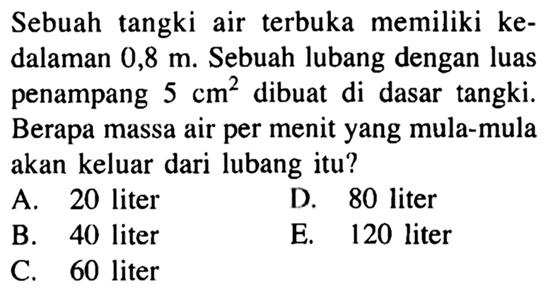 Sebuah tangki air terbuka memiliki ke-dalaman 0,8 m. Sebuah lubang dengan luas penampang 5 cm^2 dibuat di dasar tangki. Berapa massa air per menit yang mula-mula akan keluar dari lubang itu?