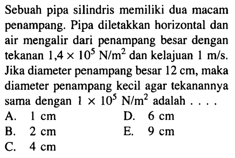 Sebuah pipa silindris memiliki dua macam penampang. Pipa diletakkan horizontal dan air mengalir dari penampang besar dengan tekanan 1,4 x 10^5 N/m^2 dan kelajuan 1 m/s. Jika diameter penampang besar 12 cm, maka diameter penampang kecil agar tekanannya sama dengan 1 x 10^5 N/m^2 adalah .... 