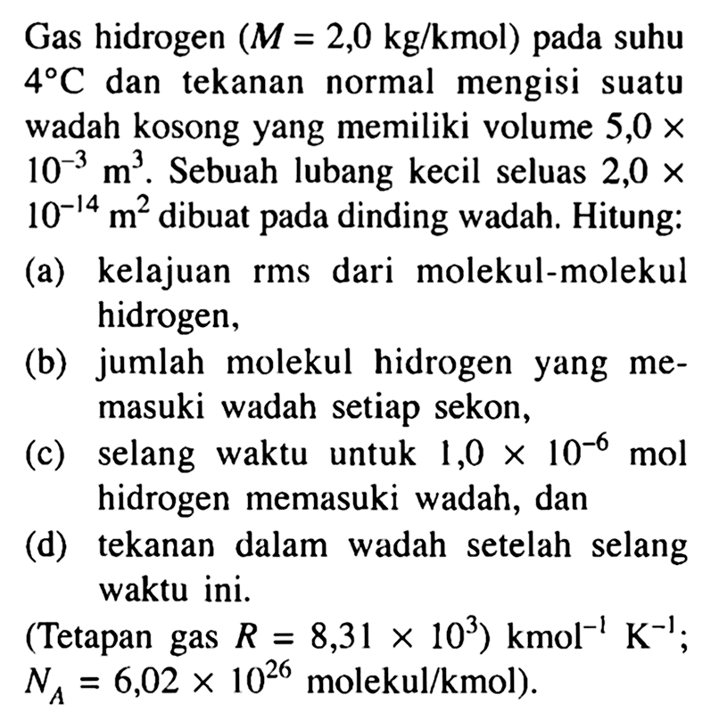 Gas hidrogen (M = 2,0 kg/kmol) pada suhu 4 C dan tekanan normal mengisi suatu wadah kosong yang memiliki volume 5,0 x 10^(-3) m^3. Sebuah lubang kecil seluas 2,0 x 10^(-14) m^2 dibuat pada dinding wadah. Hitung: 
(a) kelajuan rms dari molekul-molekul hidrogen, 
(b) jumlah molekul hidrogen yang memasuki wadah setiap sekon, 
(c) selang waktu untuk 1,0 x 10^(-6) mol hidrogen memasuki wadah, dan 
(d) tekanan dalam wadah setelah selang waktu ini. 
(Tetapan gas R = 8,31 x 10^3) kmol^(-1) K^(-1); NA = 6,02 x 10^26 molekul/kmol)