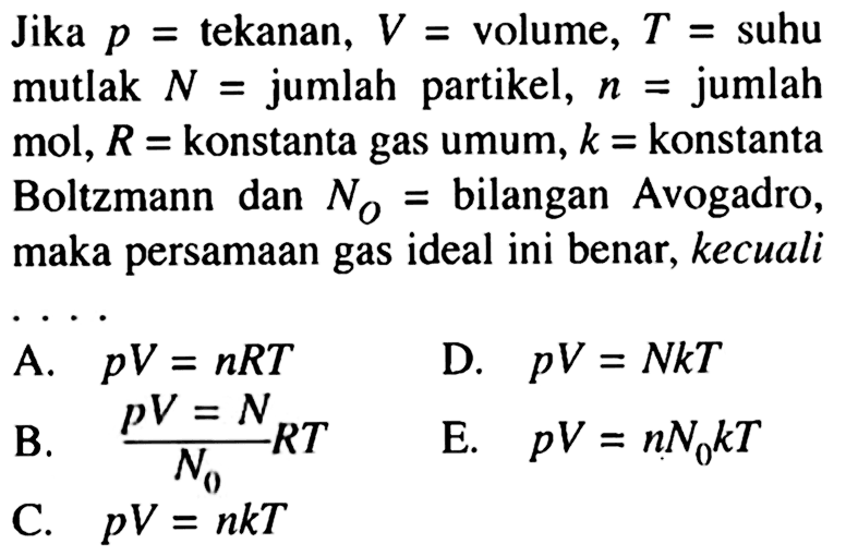 Jika p= tekanan, V= volume, T= suhu mutlak N= jumlah partikel, n= jumlah mol, R= konstanta gas umum, k= konstanta Boltzmann dan NO= bilangan Avogadro, maka persamaan gas ideal ini benar, kecuali ...  A. pV=nRT D. pV=NkT B. pV=N/N0 RT E. pV=nN0 kT C. pV=nkT