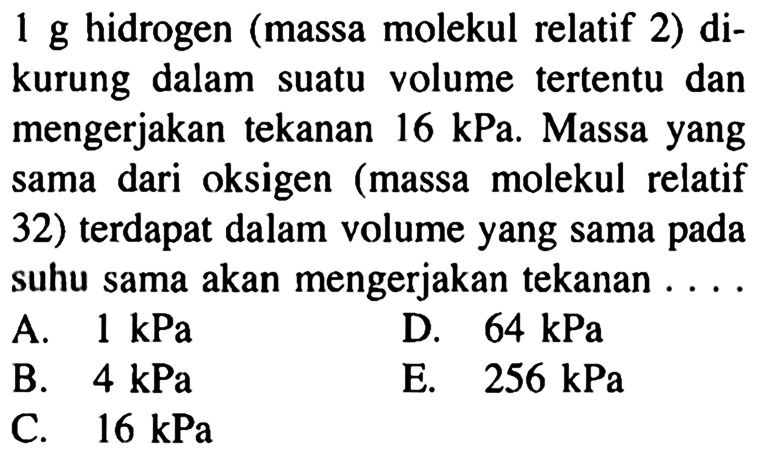 1 g hidrogen (massa molekul relatif 2) dikurung dalam suatu volume tertentu dan mengerjakan tekanan  16 kPa . Massa yang sama dari oksigen (massa molekul relatif 32) terdapat dalam volume yang sama pada suhu sama akan mengerjakan tekanan ....
