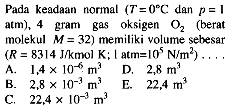 Pada keadaan normal (T=0 C dan p=1 atm), 4 gram gas oksigen O2 (berat molekul M=32) memiliki volume sebesar (R=8314 J/kmol K; 1 atm=10^5 N/m^2) .... 