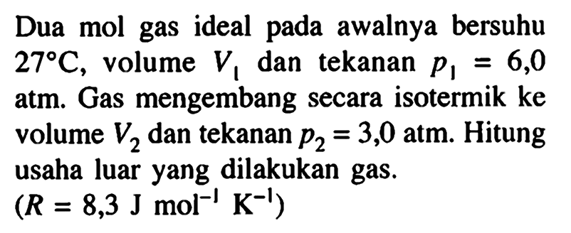 Dua mol gas ideal pada awalnya bersuhu 27 C, volume V1 dan tekanan  p1 = 6,0 atm. Gas mengembang secara isotermik ke volume V2 dan tekanan p2 = 3,0 atm. Hitung usaha luar yang dilakukan gas.  (R = 8,3 J mol^(-1) K^(-1)) 