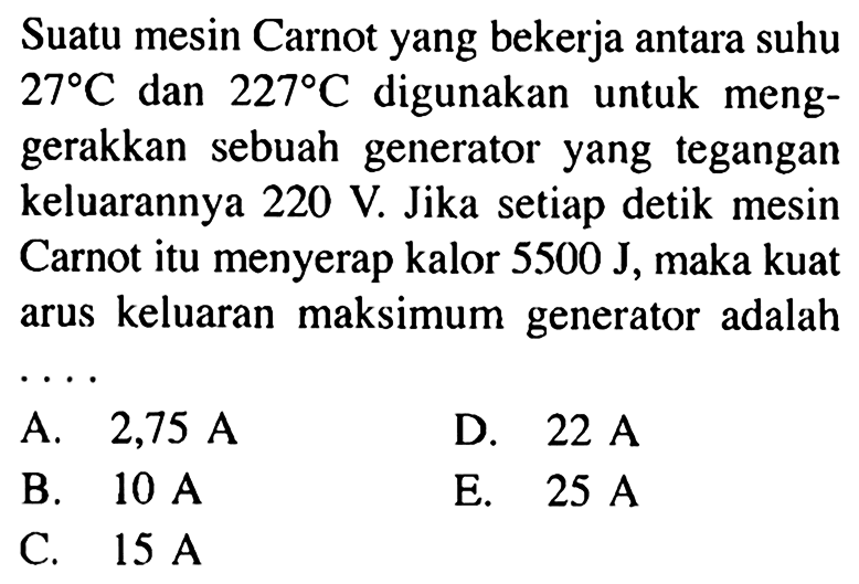 Suatu mesin Carnot yang bekerja antara suhu 27 C dan 227 C digunakan untuk menggerakkan sebuah generator yang tegangan keluarannya 220 V. Jika setiap detik mesin Carnot itu menyerap kalor 5500 J, maka kuat arus keluaran maksimum generator adalah...