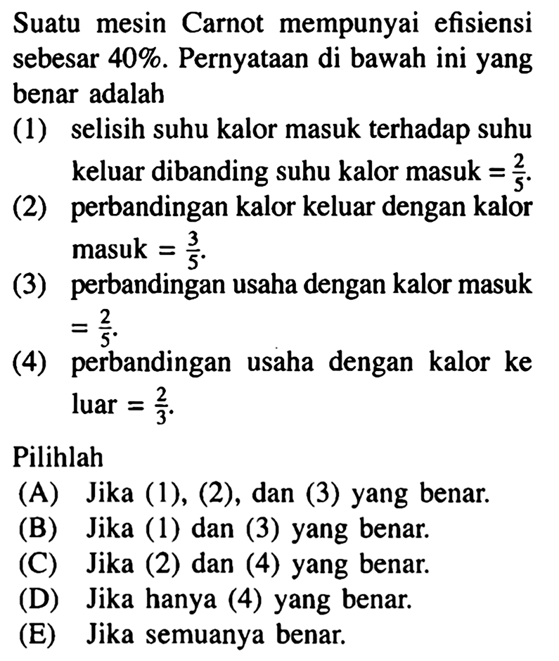 Suatu mesin Carnot mempunyai efisiensi sebesar 40%. Pernyataan di bawah ini yang benar adalah(1) selisih suhu kalor masuk terhadap suhu keluar dibanding suhu kalor masuk=2/5.(2) perbandingan kalor keluar dengan kalor masuk=3/5 .(3) perbandingan usaha dengan kalor masuk=2/5.(4) perbandingan usaha dengan kalor ke luar=2/3.Pilihlah