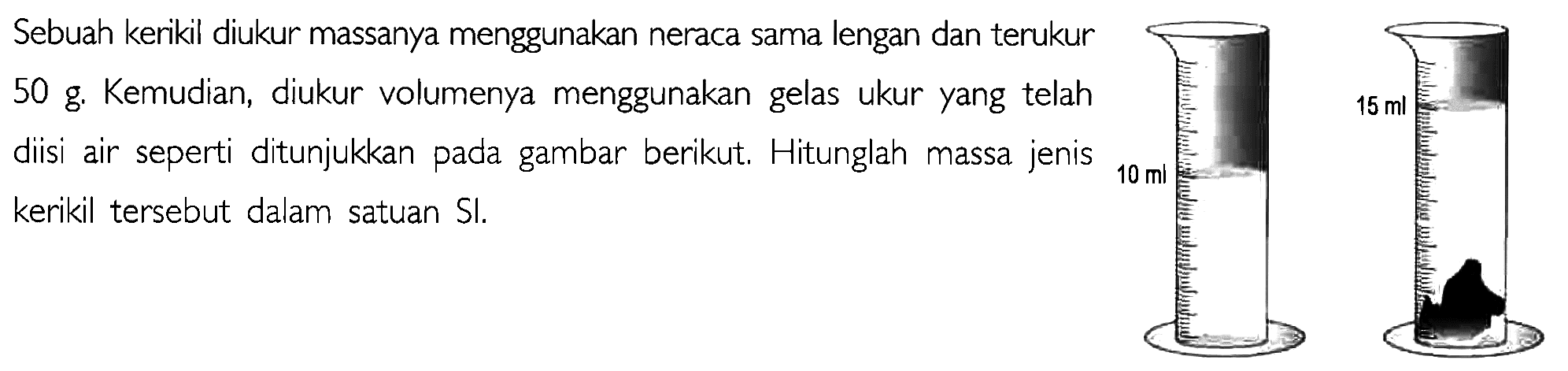 Sebuah kerikil diukur massanya menggunakan neraca sama lengan dan terukur 50 g. Kemudian, diukur volumenya menggunakan gelas ukur yang telah diisi air seperti ditunjukkan pada gambar berikut. Hitunglah massa jenis kerikil tersebut dalam satuan SI. 13 ml 15 ml