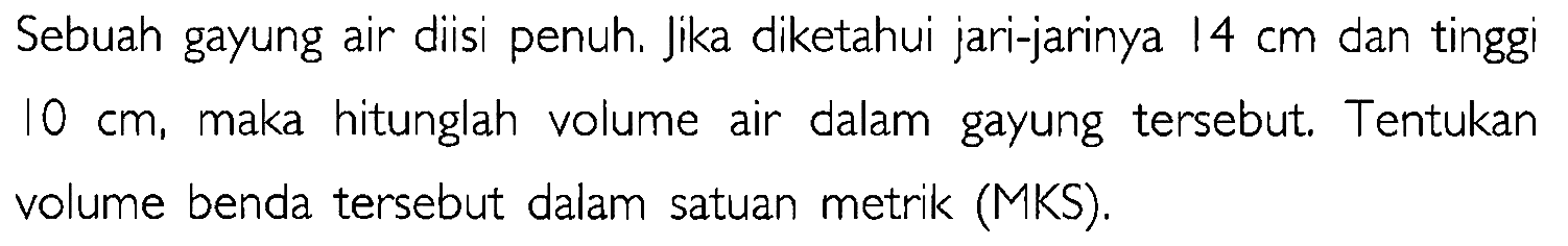 Sebuah gayung air diisi penuh. Jika diketahui jari-jarinya 14 cm dan tinggi 10 cm, maka hitunglah volume air dalam gayung tersebut. Tentukan volume benda tersebut dalam satuan metrik (MKS).