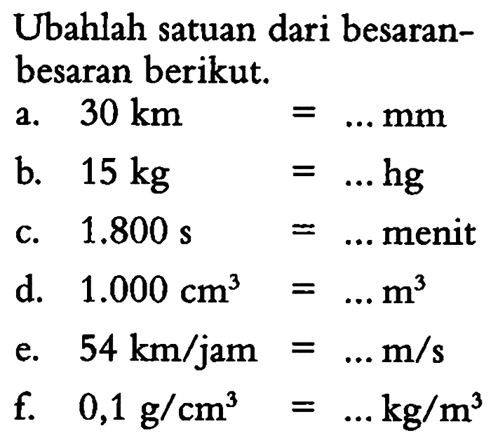 Ubahlah satuan dari besaran - besaran berikut: a. 30 km =...mm b. 15 kg =...hg C: 1.800 =...menit d. 1.000 cm^3 =... e. 54 km/jam =...m/s f. 0,1 g/cm^3 =...kg/m^3