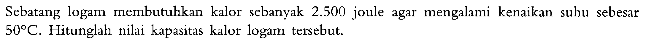 Sebatang logam membutuhkan kalor sebanyak 2.500 joule agar mengalami kenaikan suhu sebesar 50 C. Hitunglah nilai kapasitas kalor logam tersebut.