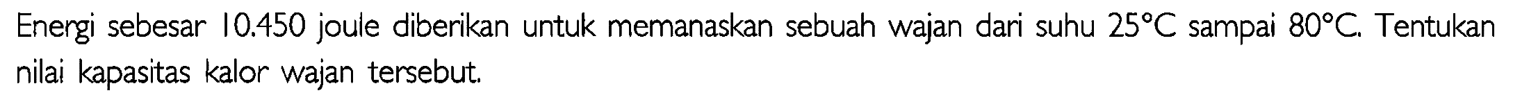 Energi sebesar 10,450 joule diberikan untuk memanaskan sebuah wajan dari suhu 25 C sampai 80 C. Tentukan nilai kapasitas kalor wajan tersebut.