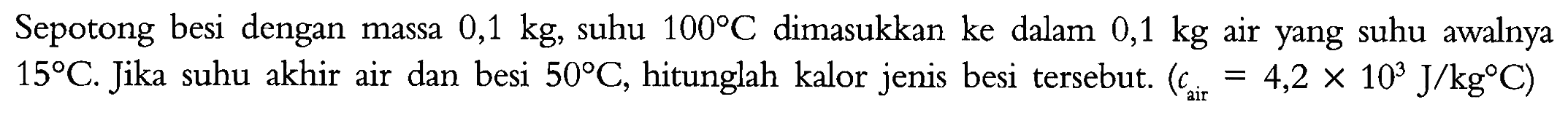 Sepotong besi dengan massa 0,1 kg, suhu 100 C dimasukkan ke dalam 0,1 kg air yang suhu awalnya 15 C. Jika suhu akhir air dan besi 50 C, hitunglah kalor jenis besi tersebut. (cair = 4,2 x 10^3 J/kg C)