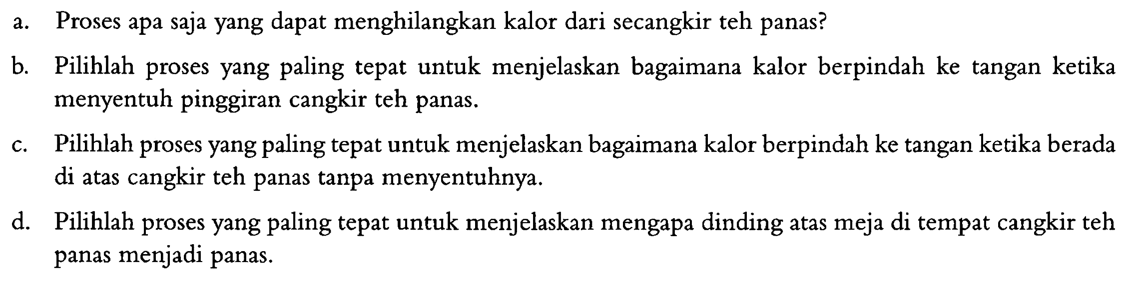 a. Proses apa saja yang dapat menghilangkan kalor dari secangkir teh panas?
b. Pilihlah proses yang paling tepat untuk menjelaskan bagaimana kalor berpindah ke tangan ketika menyentuh pinggiran cangkir teh panas.
c. Pilihlah proses yang paling tepat untuk menjelaskan bagaimana kalor berpindah ke tangan ketika berada di atas cangkir teh panas tanpa menyentuhnya.
d. Pilihlah proses yang paling tepat untuk menjelaskan mengapa dinding atas meja di tempat cangkir teh panas menjadi panas.