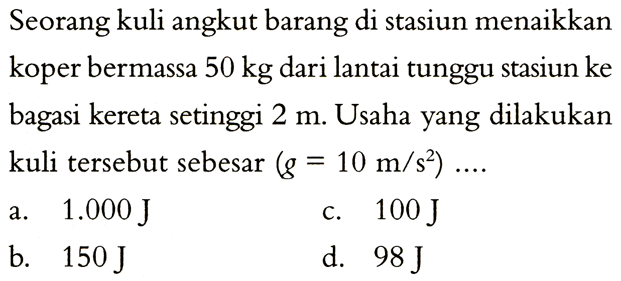 Seorang kuli angkut barang di stasiun menaikkan koper bermassa 50 kg dari lantai tunggu stasiun ke bagasi kereta setinggi 2 m. Usaha yang dilakukan kuli tersebut sebesar (g=10 m/s^2) ... 