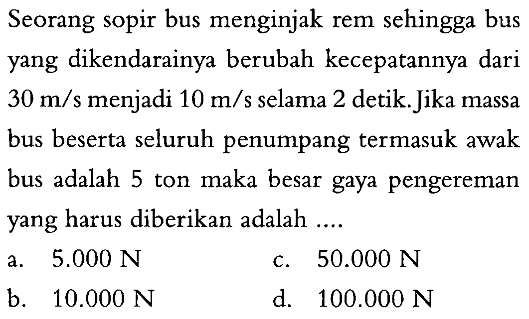 Seorang sopir bus menginjak rem sehingga bus yang dikendarainya berubah kecepatannya dari 30 m/s menjadi 10 m/s selama 2 detik. Jika massa bus beserta seluruh penumpang termasuk awak bus adalah 5 ton maka besar gaya pengereman yang harus diberikan adalah ....