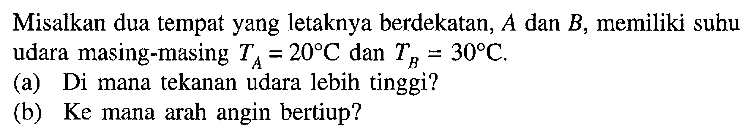 Misalkan dua tempat yang letaknya berdekatan,  A  dan  B , memiliki suhu udara masing-masing  TA=20 C dan TB=30 C .
(a) Di mana tekanan udara lebih tinggi?
(b) Ke mana arah angin bertiup?