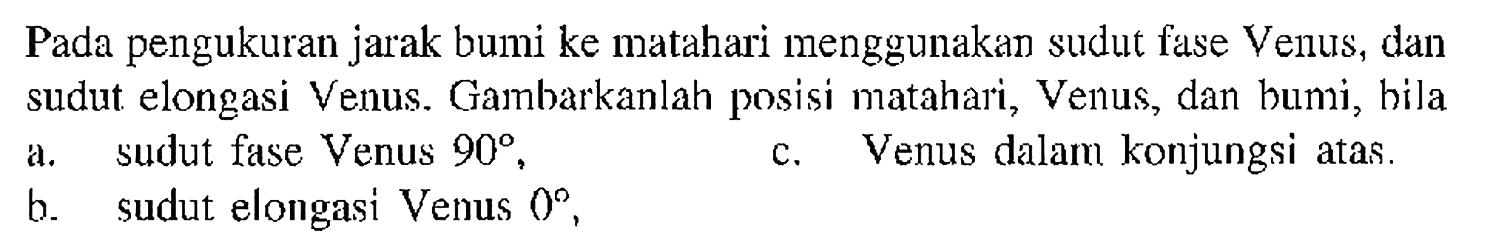 Pada pengukuran jarak bumi ke matahari menggunakan sudut fase Venus, dan sudut elongasi Venus. Gambarkanlah posisi matahari, Venus, dan bumi, hila a. sudut fase Venus  90 ,
c. Venus dalam konjungsi atas.
b. sudut elongasi Venus  0 ,