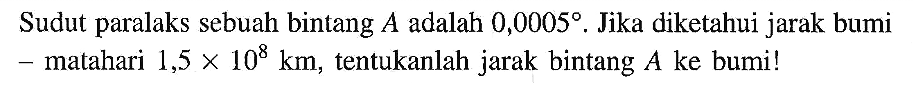 Sudut paralaks sebuah bintang  A  adalah  0,0005 .  Jika diketahui jarak bumi - matahari  1,5 x 10^8 km , tentukanlah jarak bintang  A  ke bumi!