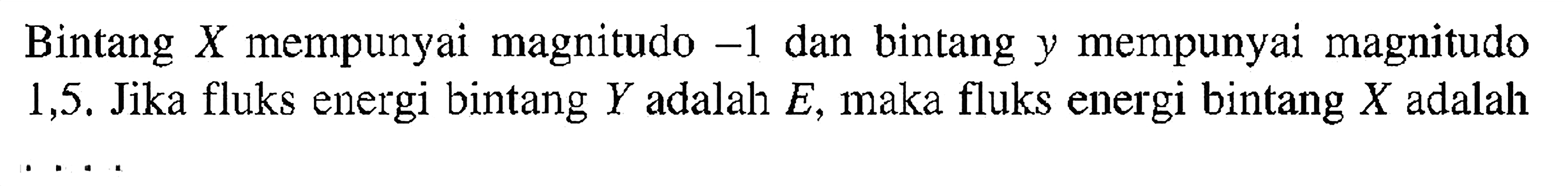 Bintang  X  mempunyai magnitudo  -1  dan bintang y mempunyai magnitudo 1,5. Jika fluks energi bintang  Y  adalah  E , maka fluks energi bintang  X  adalah  ...