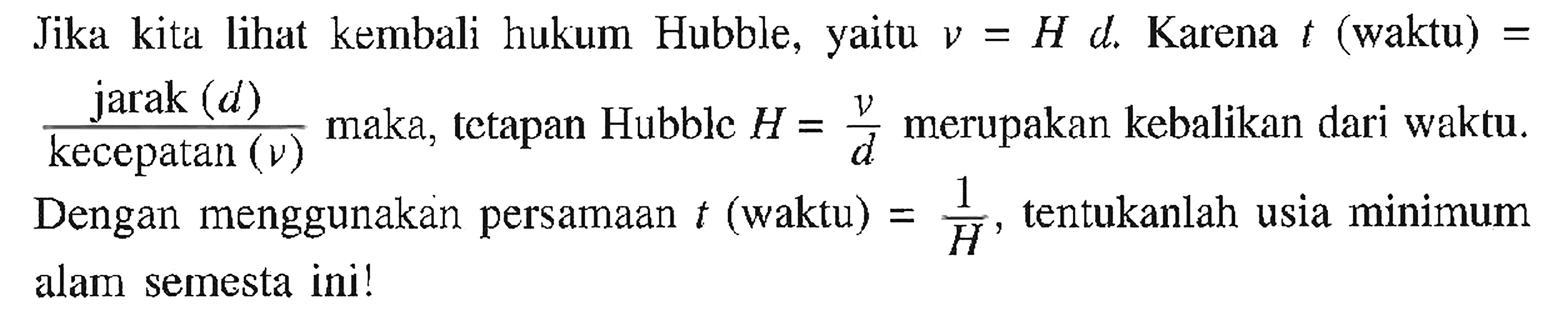 Jika kita lihat kembali hukum Hubble, yaitu v = H d. Karena t (waktu) = (jarak (d))/(kecepatan (v)) maka, tetapan Hubble H = v/d merupakan kebalikan dari waktu. Dengan menggunakan persamaan t (waktu) = 1/H, tentukanlah usia minimum alam semesta ini!