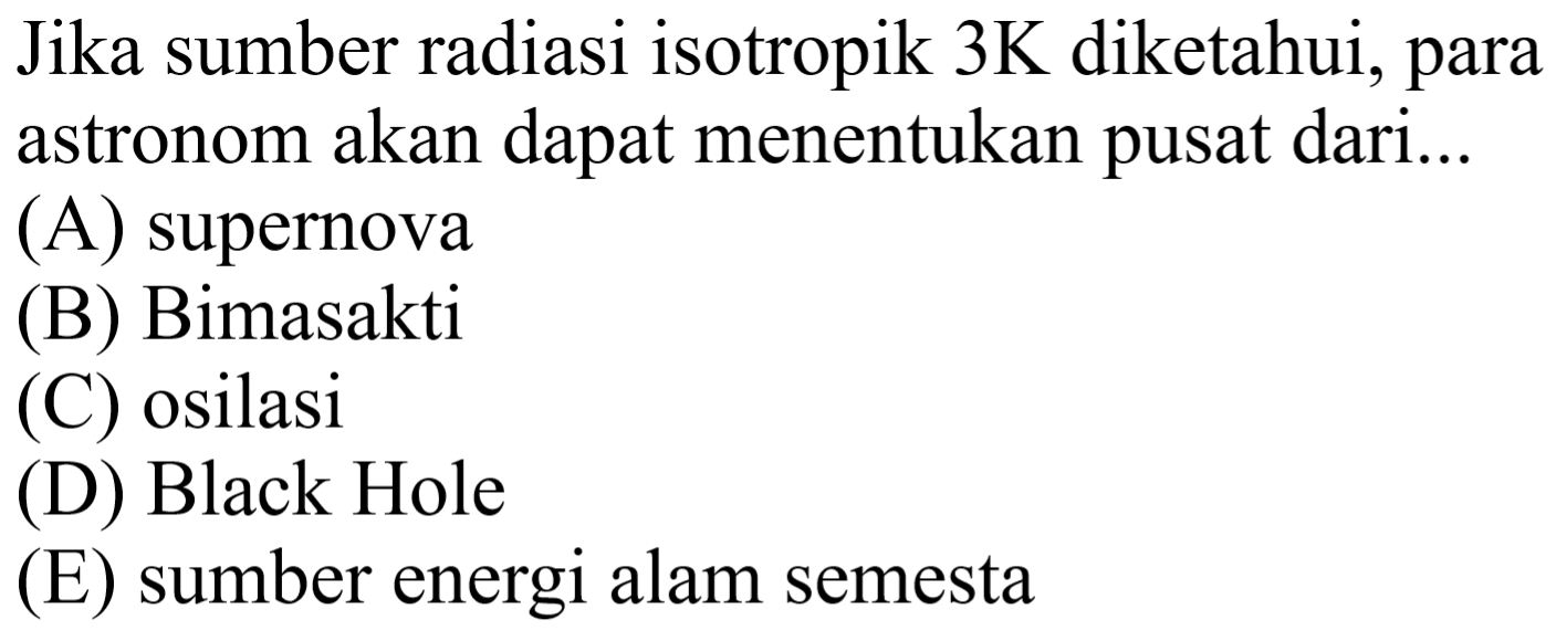 Jika sumber radiasi isotropik  3 ~K  diketahui, para astronom akan dapal menenlukan pusal dari ....
(A) supernova
(B) Bimasakti
(C) osilasi
(D) Black Hole
(E) sumber energi alam semesta