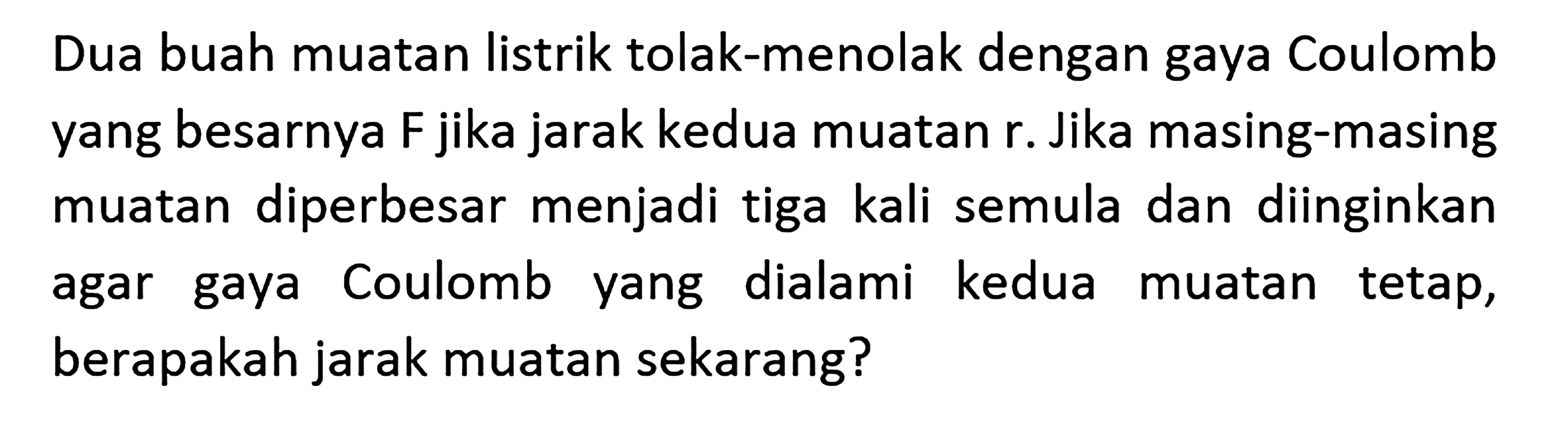 Dua buah muatan listrik tolak-menolak dengan gaya Coulomb yang besarnya F jika jarak kedua muatan r. Jika masing-masing muatan diperbesar menjadi tiga kali semula dan diinginkan agar gaya Coulomb yang dialami kedua muatan tetap, berapakah jarak muatan sekarang?