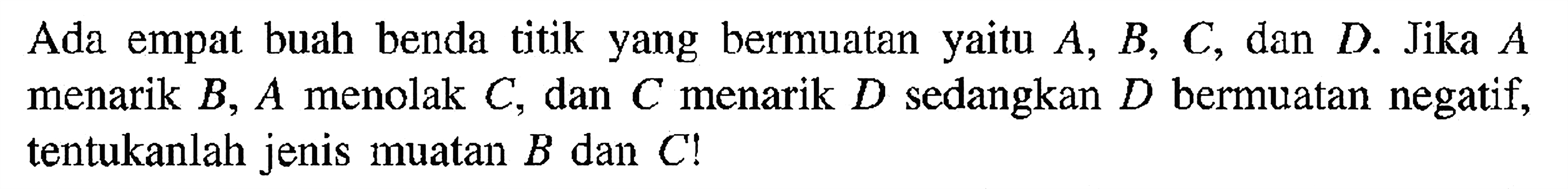 Ada empat buah benda titik yang bermuatan yaitu A, B, C, dan D. Jika A menarik B, A menolak C, dan C menarik D sedangkan D bermuatan negatif, tentukanlah jenis muatan B dan C!