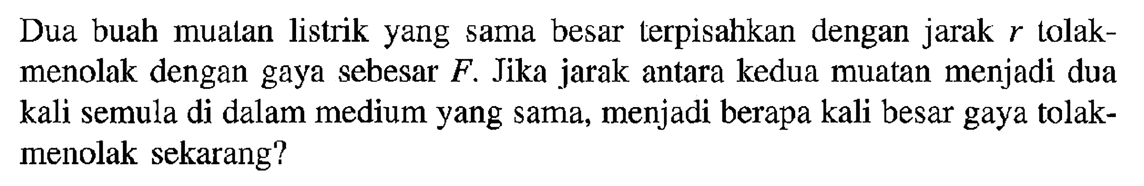 Dua buah mualan listrik yang sama besar terpisahkan dengan jarak r tolak- menolak dengan gaya sebesar F. Jika jarak antara kedua muatan menjadi dua kali semula di dalam medium yang sama, menjadi berapa kali besar gaya tolak- menolak sekarang?