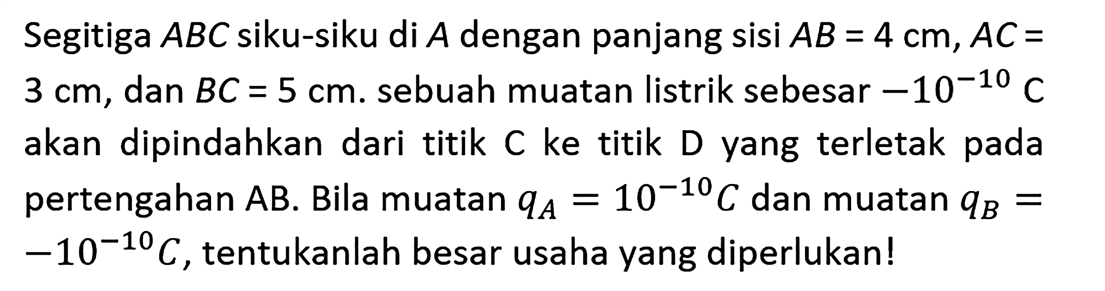 Segitiga ABC siku-siku di A dengan panjang sisi AB = 4 cm, AC = 3 cm, dan BC = 5 cm. sebuah muatan listrik sebesar -10^(-10) C akan dipindahkan dari titik C ke titik D yang terletak pada pertengahan AB. Bila muatan qA = 10^(-10) C dan muatan qB = -10^(-10) C, tentukanlah besar usaha yang diperlukan!