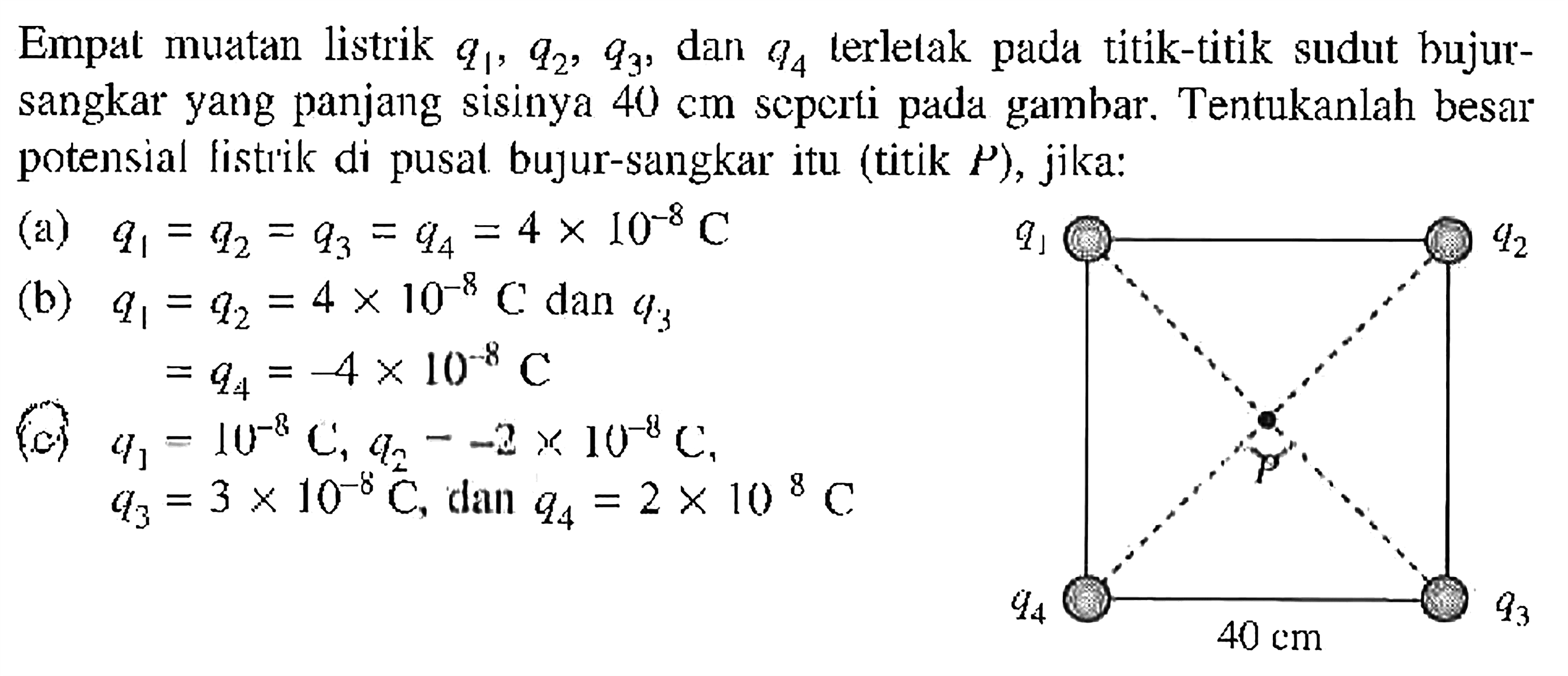 Empat  muatan listrik q1, q2, q3, dan q4 terlelak pada titik-titik sudut bujur-sangkar yang panjang sisinya 40 cm seperti pada gambar. Tentukanlah besar potensial listrik di pusat bujur-sangkar itu (titik P), jika: (a) q1 = q2= q3 = q4 = 4 x 10^(-8) C (b) q1 = q2= 4 x 10^(-8) C dan q3 = q4 = -4 x 10^(-8) C (c) q1 = 10^(-8), q2 = -2 x 10^(-8) C, q3 = 3 x 10^(-8) C, dan q4 = 2 x 10^(-8) C q1 q2 P q4 q4 40 cm