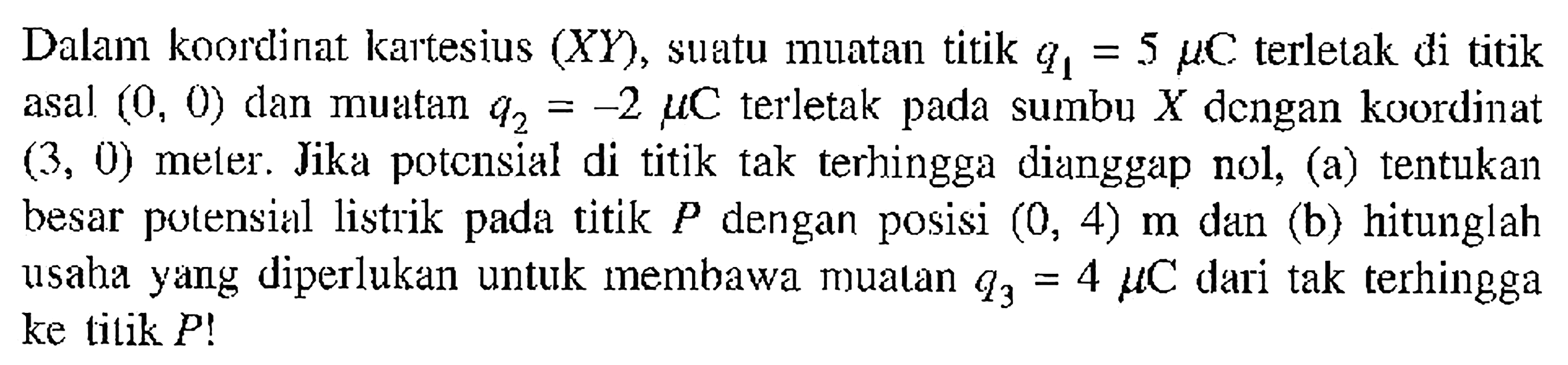 Dalam koordinat kartesius (XY), suatu muatan titik q1 = 5 mikro C terletak di titik asal (0, 0) dan muatan q2 = -2 mikro C terletak pada sumbu X dengan koordinat (3, 0) meter. Jika potensial di titik tak  terhingga dianggap nol, (a) tentukan besar potensial listrik pada titik P dengan posisi (0, 4) m dan (b) hitunglah usaha yang diperlukan untuk membawa muatan q3 = 4 mikro C dari tak terhingga ke titik P!