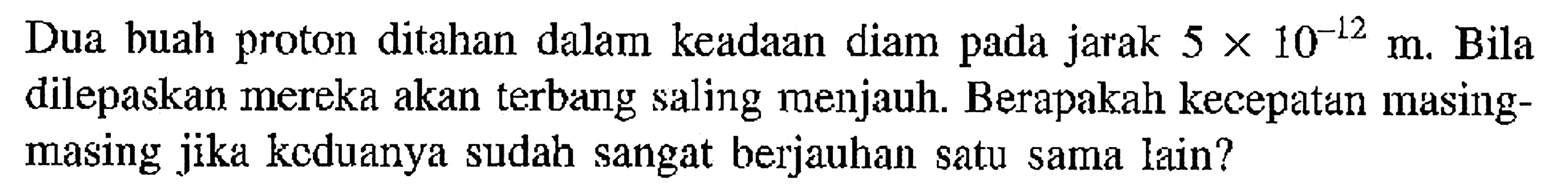 Dua buah proton ditahan dalam keadaan diam pada jarak  5 x 10^(-12) m . Bila dilepaskan mereka akan terbang saling menjauh. Berapakah kecepaten masingmasing jikd kcduanya sudah sangat berjauhan satu sama lain?