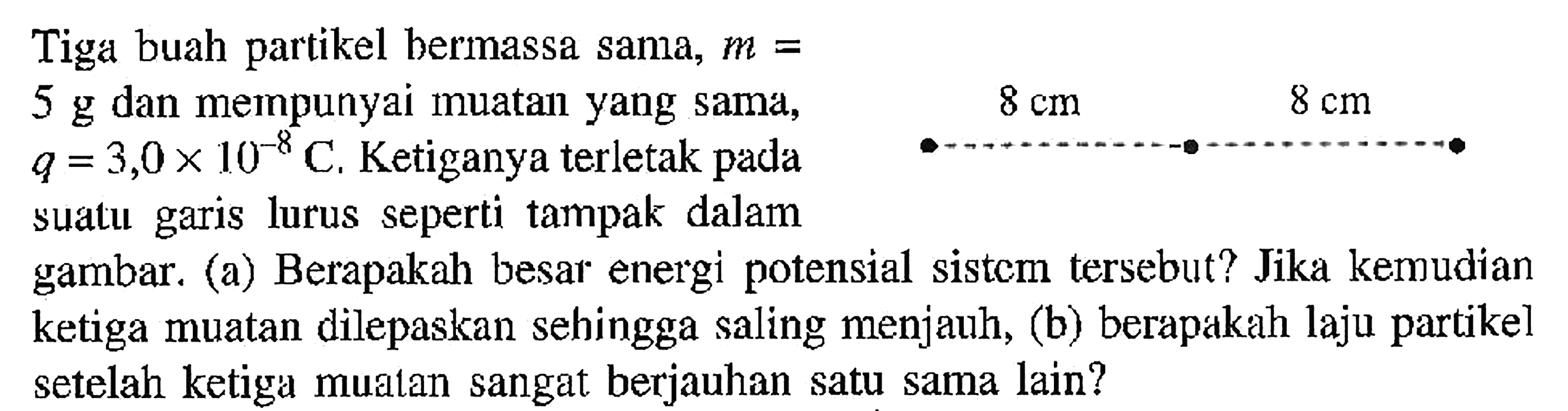 Tiga buah partikel bermassa sama, m = 5 g dan mempunyai muatan yang Sama, q= 3,0X 10^-8 C, Ketiganya terletak pada sualu lurus seperti tampak dalam gambar. (a) Berapakah besar energi potensial sistcm tersebut? Jika kemudian ketiga muatan dilepaskan sehingga saling menjauh, (b) berapakah laju partikel setelah ketiga mualan sangat berjauhan satu sama lain? 10-8 garis