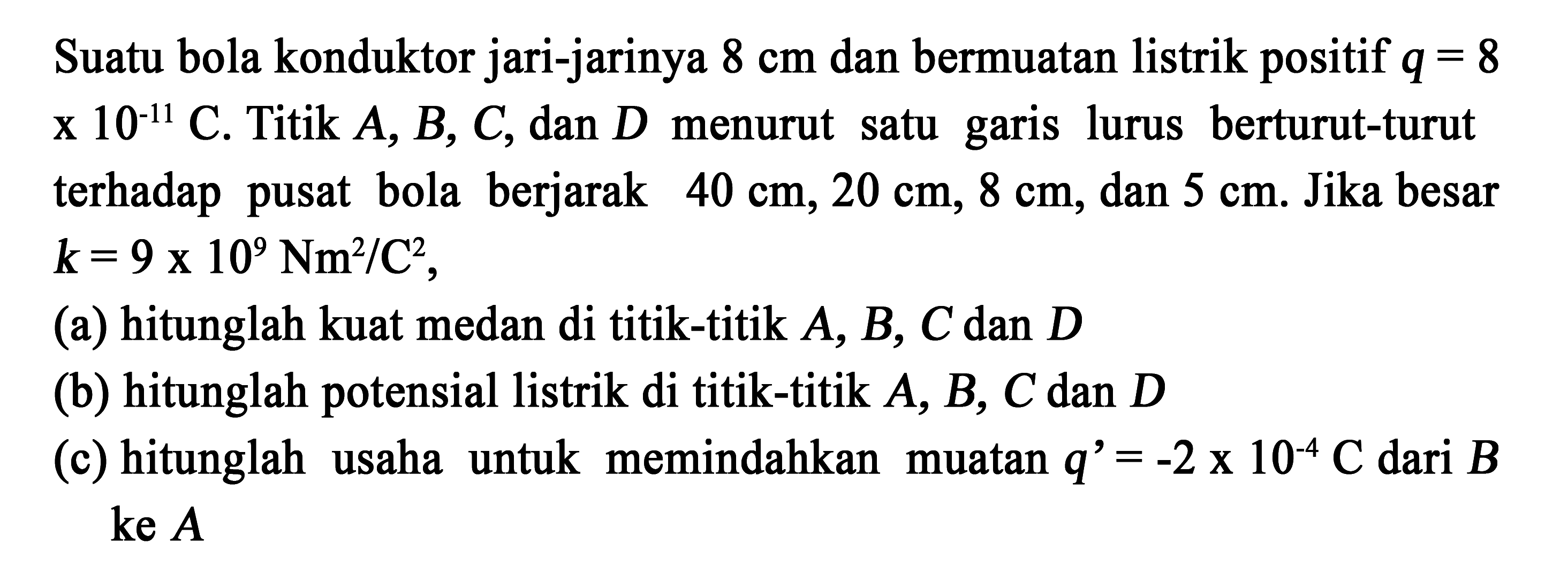 Suatu bola konduktor jari-jarinya 8 cm dan bermuatan listrik positif q = 8 x 10^(-11) C. Titik A, B, C, dan D menurut garis lurus berturut-turut terhadap pusat bola berjarak 40 cm, 20 cm, 8 cm, dan 5 cm. Jika besar k = 9 x 10^9 Nm^2/C^2, 
(a) hitunglah kuat medan di titik-titik A, B, C dan D 
(b) hitunglah potensial listrik di titik-titik A, B, C dan D 
(c) hitunglah usaha untuk memindahkan muatan q' = -2 x 10^(-4) C dari B ke A