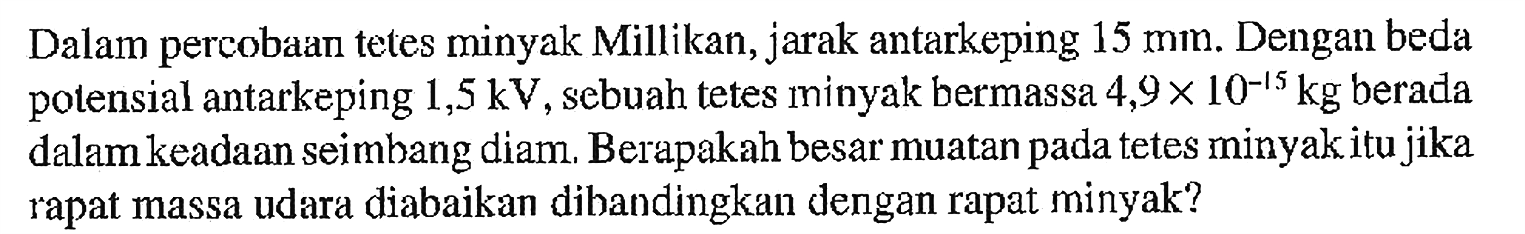 Dalam percobaan tetes minyak Millikan, jarak antarkeping 15 mm. Dengan beda potensial antarkeping 1,5 kV, sebuah tetes minyak bermassa 4,9 x 10^(-15) kg berada dalam keadaan seimbang diam. Berapakah besar muatan pada tetes minyak itu jika rapat massa udara diabaikan dibandingkan dengan rapat minyak?