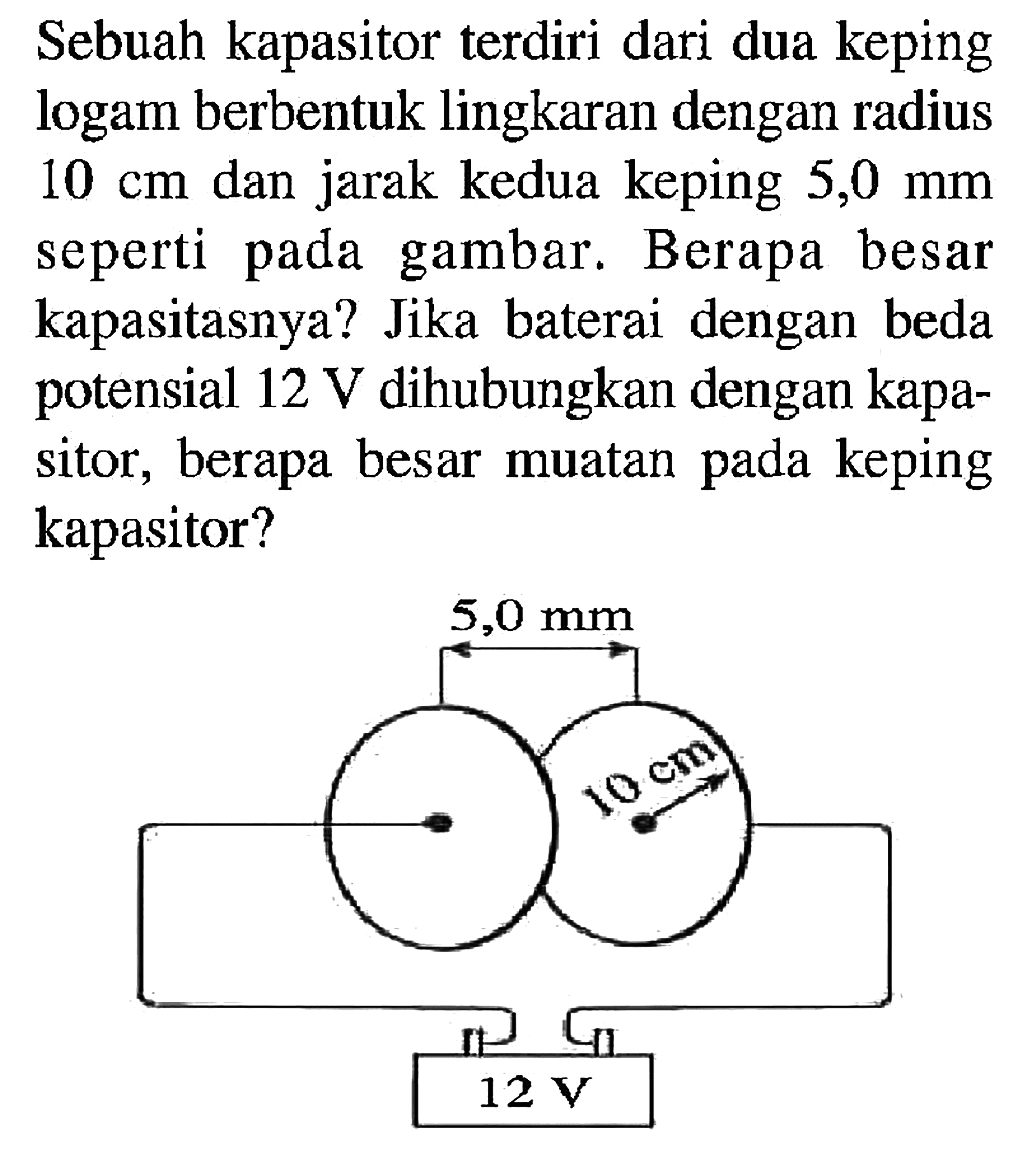 Sebuah kapasitor terdiri dari dua keping logam berbentuk lingkaran dengan radius 10 Cm dan jarak kedua keping 5,0 mm seperti pada gambar Berapa besar kapasitasnya? Jika baterai dengan beda potensial 12 V dihubungkan dengan kapa- sitor 5 berapa besar muatan keping kapasitor?