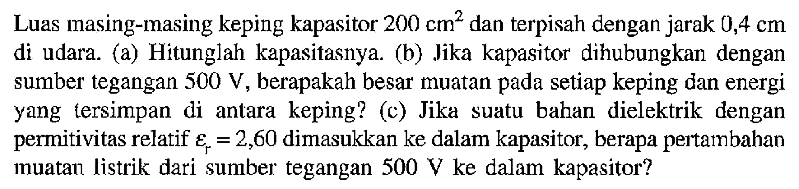 Luas masing-masing keping kapasitor 200 cm^2 dan terpisah dengan jarak 0,4 cm di udara. (a) Hitunglah kapasitasnya. (b) Jika kapasitor dihubungkan dengan sumber tegangan 500 V, berapakah besar muatan pada setiap keping dan energi yang tersimpan di antara   keping? (c) Jika suatu bahan dielektrik  dengan permitivitas relatif epsilon r = 2,60 dimasukkan ke dalam kapasitor, berapa pertambahan muatan listrik dari sumber tegangan 500 V ke dalam kapasitor?